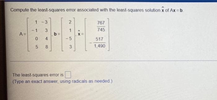 Compute the least-squares error associated with the least-squares solution x of Ax = b.
-3
2
767
1
745
- 1
A =
b =
-5
517
8
1,490
The least-squares error is
(Type an exact answer, using radicals as needed.)
3.
3.
4.
