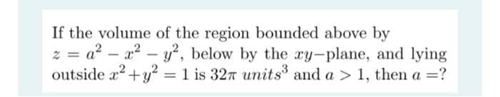 If the volume of the region bounded above by
z = a²
- x² - y², below by the ry-plane, and lying
outside x² + y² = 1 is 32 units³ and a > 1, then a =?
y2