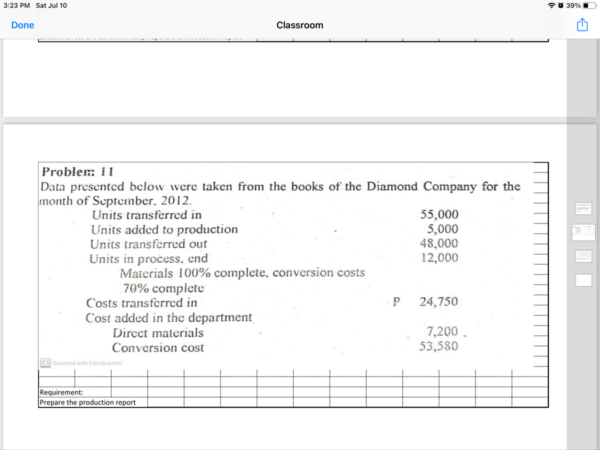 3:23 PM Sat Jul 10
* 0 39%
Done
Classroom
Proble: i i
Data presented below were taken from the books of the Diamond Company for the
month of September, 2012.
55,000
5,000
48,000
12,000
Units transferred in
Units added to production
Units transferred out
Units in process, end
Materials 100% complete, conversion costs
70% complete
C'osts transferred in
24,750
Cost added in the department
Dircct materials
Conversion cost
7,200.
53,580
CS Scanned with CamScanner
Requirement:
Prepare the production report
