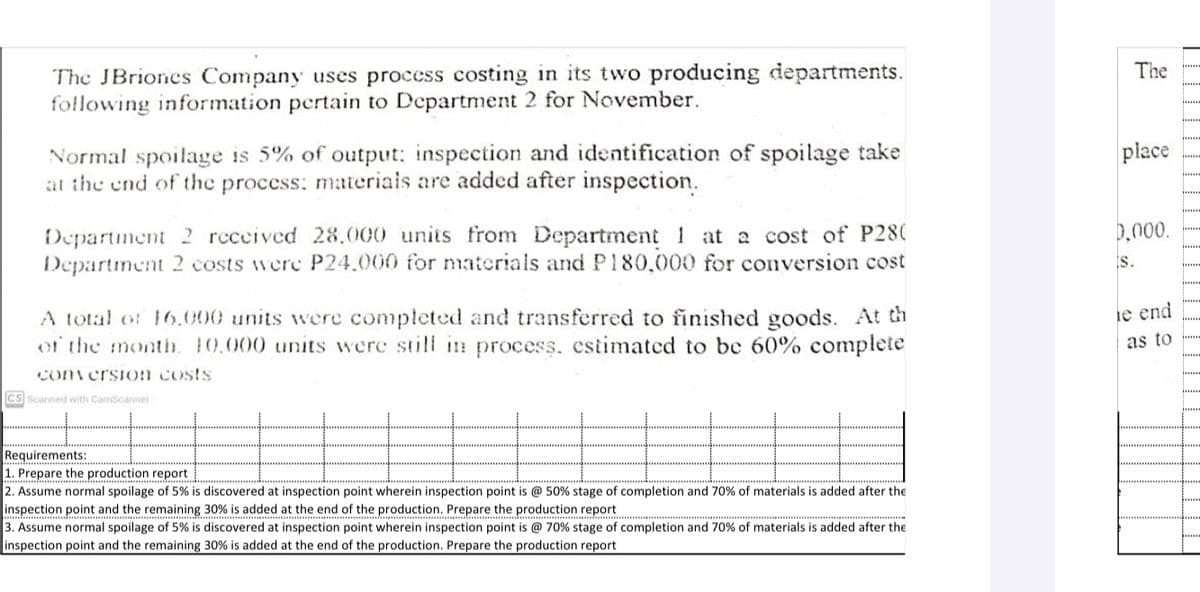 The JBriones Company uses process costing in its two producing departments.
following information pertain to Department 2 for November.
The
place
Normal spoilage is 5% of output: inspection and identification of spoilage take
at the end of the process: materiais are added after inspection.
D.000.
Department 2 rcceived 28.000 units from Department 1 at a cost of P280
Department 2 costs were P24.000 for nmaterials and P180,000 for conversion cost
s.
A total of 16.000 units were completed and transferred to finished goods. At th
of the month. 10.000 units were still in process. estimated to be 60% complete
ie end
as to
con ersion costs
Cs Scanned with CamScanner
Requirements:
1. Prepare the production report
2. Assume normal spoilage of 5% is discovered at inspection point wherein inspection point is @ 50% stage of completion and 70% of materials is added after the
inspection point and the remaining 30% is added at the end of the production. Prepare the production report
3. Assume normal spoilage of 5% is discovered at inspection point wherein inspection point is @ 70% stage of completion and 70% of materials is added after the
inspection point and the remaining 30% is added at the end of the production. Prepare the production report
