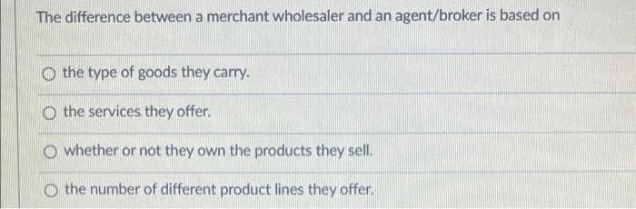 The difference between a merchant wholesaler and an agent/broker is based on
the type of goods they carry.
the services they offer.
whether or not they own the products they sell.
the number of different product lines they offer.