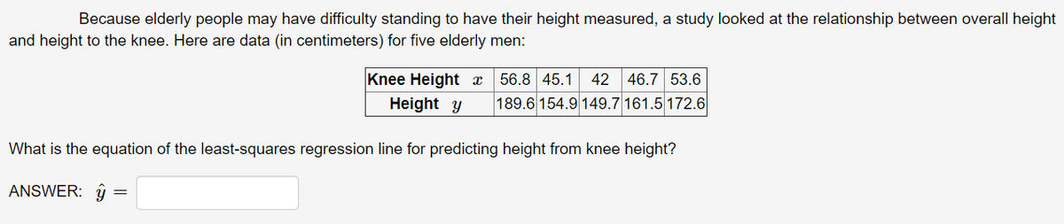 Because elderly people may have difficulty standing to have their height measured, a study looked at the relationship between overall height
and height to the knee. Here are data (in centimeters) for five elderly men:
Knee Height x
Height y
56.8 45.1
42
46.7 53.6
189.6 154.9 149.7 161.5 172.6
What is the equation of the least-squares regression line for predicting height from knee height?
ANSWER: ŷ
