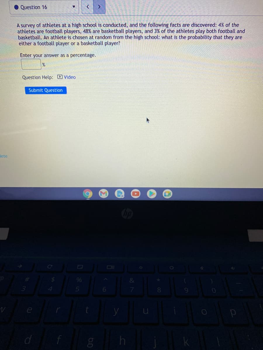 Question 16
>
A survey of athletes at a high school is conducted, and the following facts are discovered: 4% of the
athletes are football players, 48% are basketball players, and 3% of the athletes play both football and
basketball. An athlete is chosen at random from the high school: what is the probability that they are
either a football player or a basketball player?
Enter your answer as a percentage.
Question Help: D Video
Submit Question
Mete
%23
%24
4.
6.
7.
y
f
