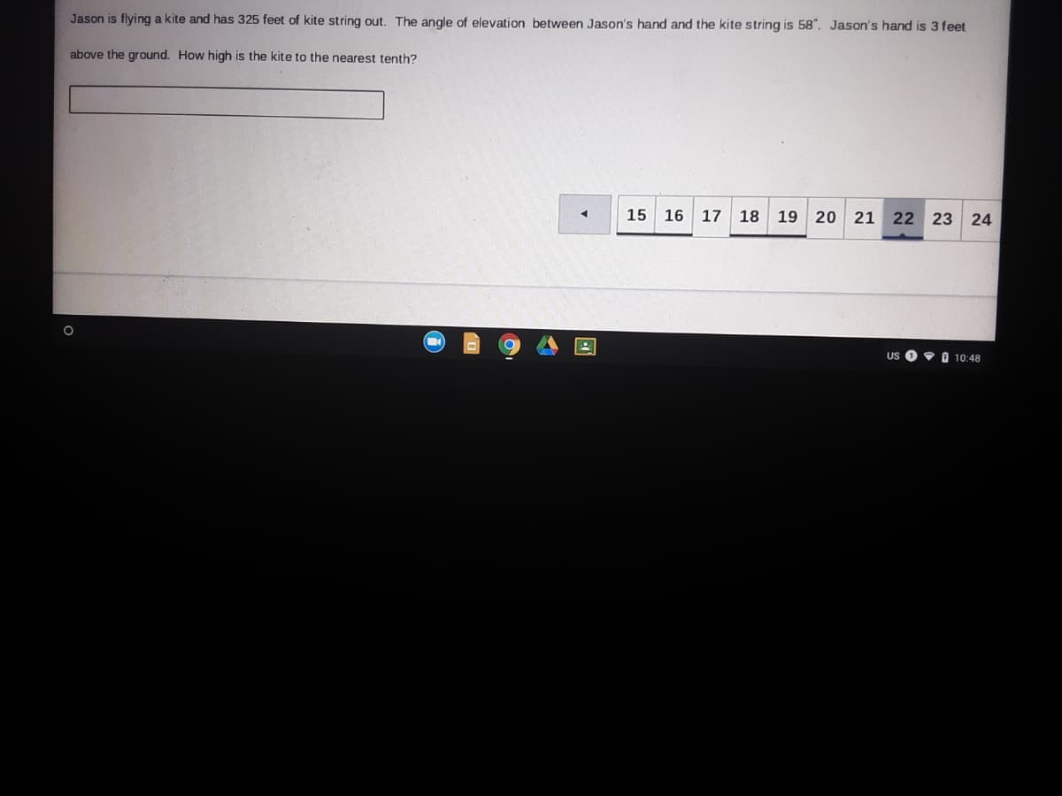 Jason is flying a kite and has 325 feet of kite string out. The angle of elevation between Jason's hand and the kite string is 58". Jason's hand is 3 feet
above the ground. How high is the kite to the nearest tenth?
15
16
17
18 19 20 21 22 23 24
US O • I 10:48
