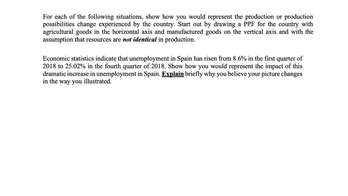For each of the following situations, show how you would represent the production or production
possibilities change experienced by the country. Start out by drawing a PPF for the country with
agricultural goods in the horizontal axis and manufactured goods on the vertical axis and with the
assumption that resources are not identical in production.
Economic statistics indicate that unemployment in Spain has risen from 8.6% in the first quarter of
2018 to 25.02% in the fourth quarter of 2018. Show how you would represent the impact of this
dramatic increase in unemployment in Spain. Explain briefly why you believe your picture changes
in the way you illustrated.
