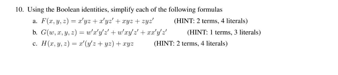 10. Using the Boolean identities, simplify each of the following formulas
a. F(r, y, z) = x'yz +x'yz' + xyz + zyz'
b. G(w, x, y, z) = w'a'y'2 +w'xy2' + ax'y'z
c. H(r, y, z) = xʻ (y'z + yz) + xyz
(HINT: 2 terms, 4 literals)
(HINT: 1 terms, 3 literals)
(HINT: 2 terms, 4 literals)
