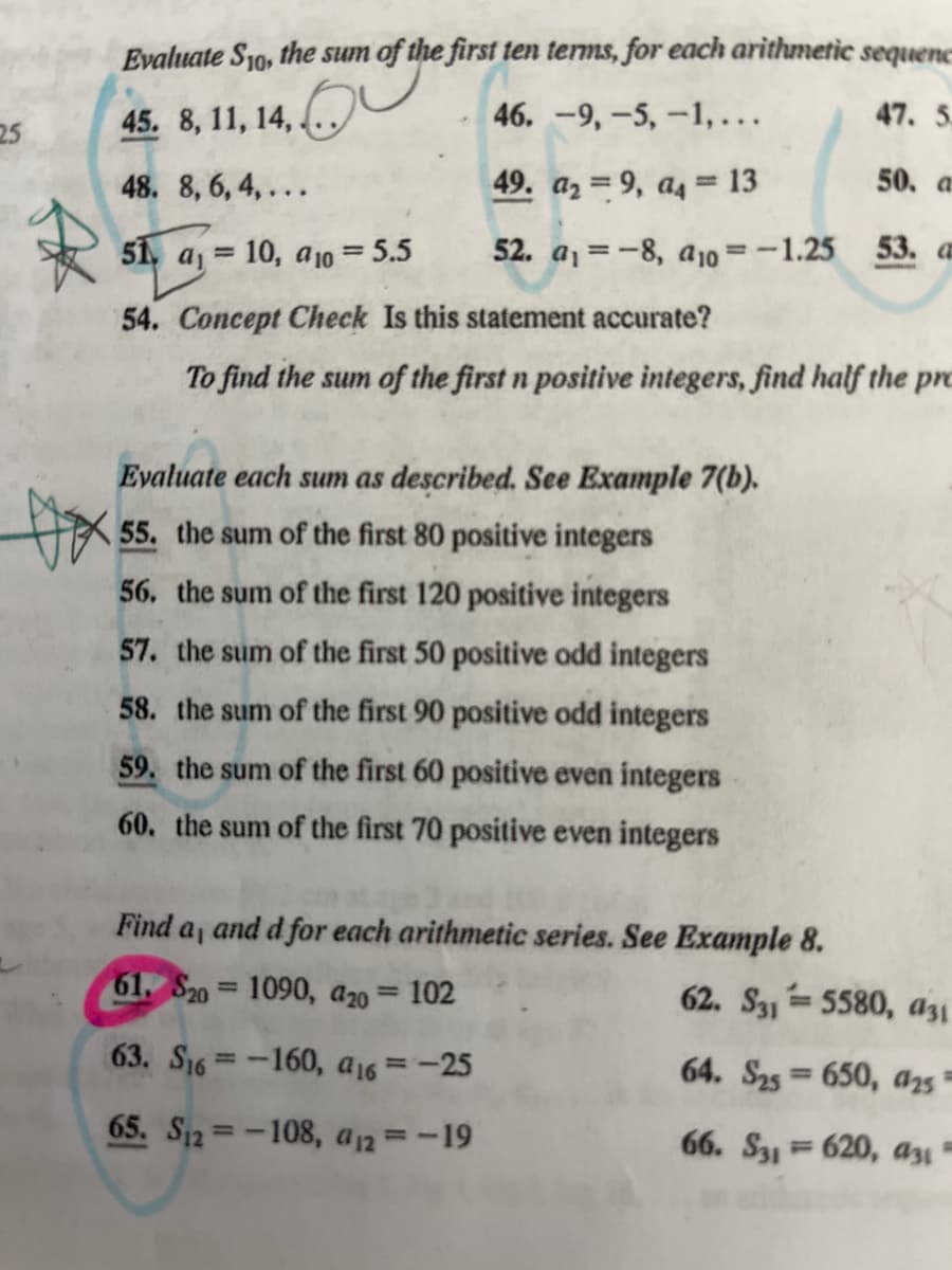 25
R
Evaluate S10, the sum of the first ten terms, for each arithmetic sequenc
45. 8, 11, 14,
46.
-9,-5, -1,...
47. 5
48. 8, 6, 4,...
49. a₂9, a4 = 13
50. a
51a₁
51,
a₁ = 10, a10 = 5.5
52. a₁-8, a10 = -1.25 53. a
54. Concept Check Is this statement accurate?
To find the sum of the first n positive integers, find half the pro
Evaluate each sum as described. See Example 7(b).
55. the sum of the first 80 positive integers
56. the sum of the first 120 positive integers
57. the sum of the first 50 positive odd integers
58. the sum of the first 90 positive odd integers
59. the sum of the first 60 positive even integers
60. the sum of the first 70 positive even integers
Find a, and d for each arithmetic series. See Example 8.
61, $20= 1090, 420 = 102
63. S₁6-160, a16 = -25
65. S12= -108, a12 = -19
Dox
62. S315580, a31
64. S25= 650, 425"
66. S31620, 031-