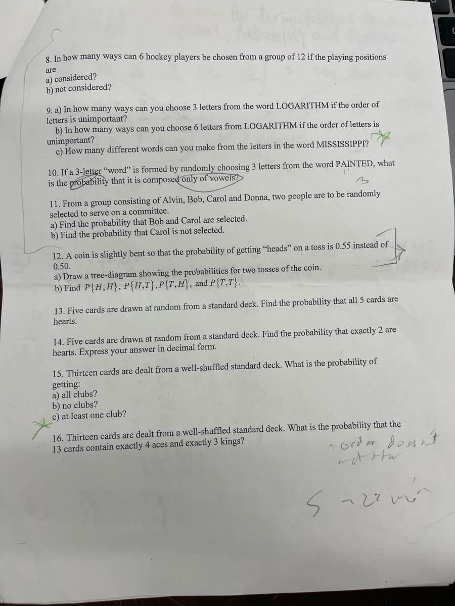 8. In how many ways can 6 hockey players be chosen from a group of 12 if the playing positions
are
a) considered?
b) not considered?
9. a) In how many ways can you choose 3 letters from the word LOGARITHM if the order of
letters is unimportant?
b) In how many ways can you choose 6 letters from LOGARITHM if the order of letters is
unimportant?
c) How many different words can you make from the letters in the word MISSISSIPPI?
10. If a 3-letter "word" is formed by randomly choosing 3 letters from the word PAINTED, what
is the probability that it is composed only of vowels?
T'
3
11. From a group consisting of Alvin, Bob, Carol and Donna, two people are to be randomly
selected to serve on a committee.
a) Find the probability that Bob and Carol are selected.
b) Find the probability that Carol is not selected.
12. A coin is slightly bent so that the probability of getting "heads" on a toss is 0.55 instead of
0.50.
a) Draw a tree-diagram showing the probabilities for two tosses of the coin.
b) Find P{H,H), P{H,T}, P{T, H}, and P{T,T}.
13. Five cards are drawn at random from a standard deck. Find the probability that all 5 cards are
hearts.
14. Five cards are drawn at random from a standard deck. Find the probability that exactly 2 are
hearts. Express your answer in decimal form.
15. Thirteen cards are dealt from a well-shuffled standard deck. What is the probability of
getting:
a) all clubs?
b) no clubs?
c) at least one club?
16. Thirteen cards are dealt from a well-shuffled standard deck. What is the probability that the
13 cards contain exactly 4 aces and exactly 3 kings?
+ Order
not otw
Suzamin
doesn't