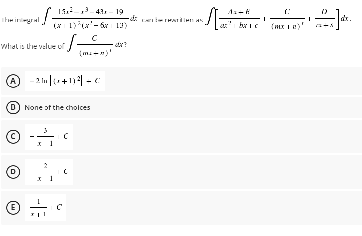 15x2 – x3 – 43x – 19
Ax +B
C
D
The integral -
dx can be rewritten as
dx.
(x+1)2(x2- 6x +13)
ax²+ bx +c
(тx + n)'
rx +s
C
What is the value of
dx?
(тx +п)'
A -2 In | (x+ 1) | + c
B None of the choices
3
+C
x+1
2
+C
x+1
E
+C
x+1
