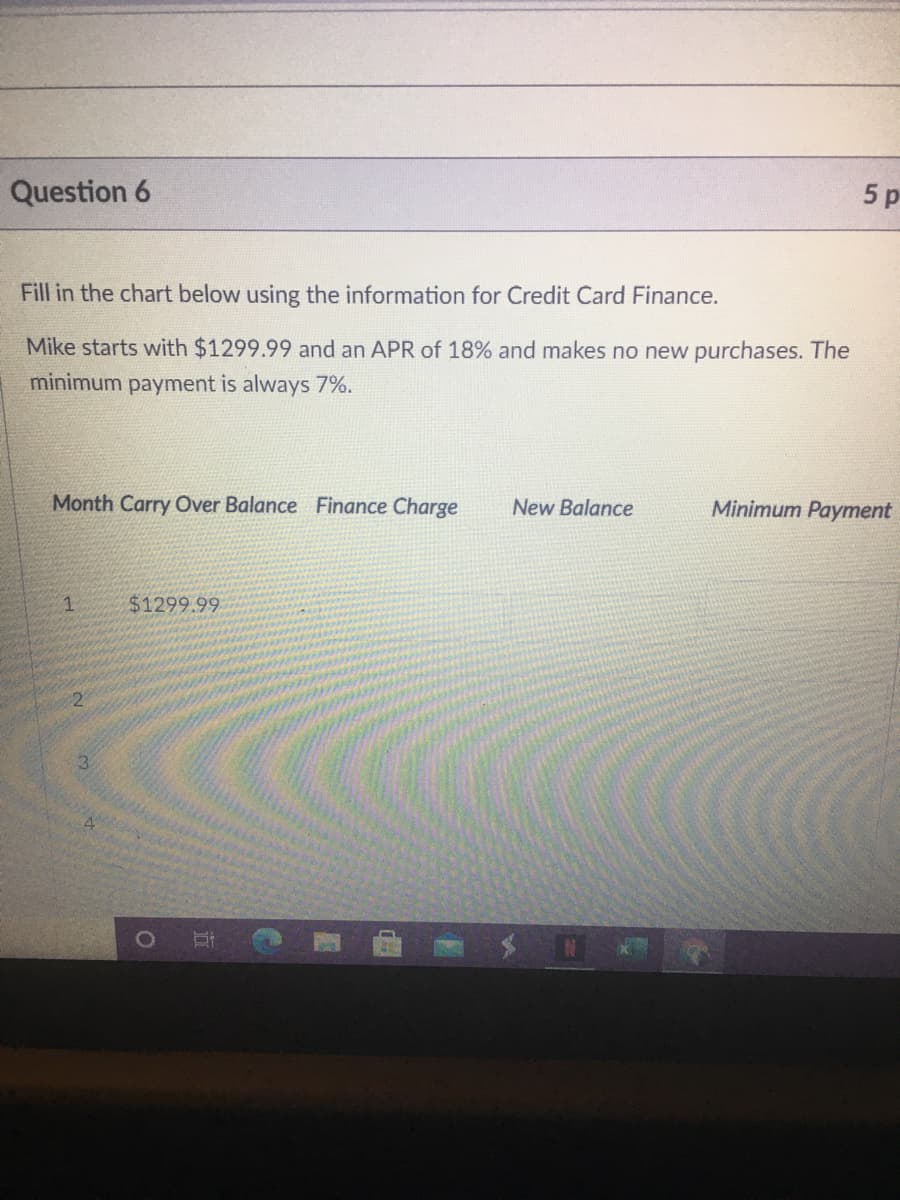 Question 6
5 p
Fill in the chart below using the information for Credit Card Finance.
Mike starts with $1299.99 and an APR of 18% and makes no new purchases. The
minimum payment is always 7%.
Month Carry Over Balance Finance Charge
New Balance
Minimum Payment
1.
$1299.99
3.
