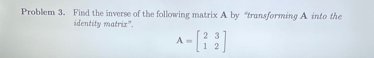 Problem 3. Find the inverse of the following matrix A by "transforming A into the
identity matric".
2 3
A =
1 2
