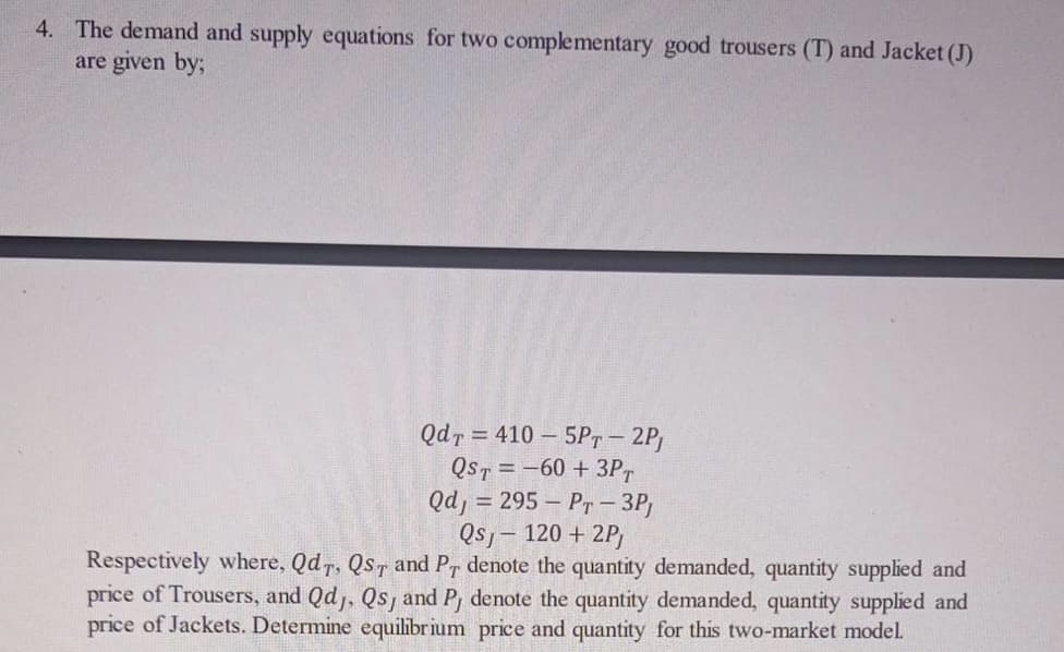 4. The demand and supply equations for two complementary good trousers (T) and Jacket (J)
are given by;
Qdr = 410 – 5Pr - 2P
QST = -60 + 3P,
Qd, = 295 – Pr - 3P,
Qs, - 120 + 2P)
Respectively where, Qd, QsT and Pr denote the quantity demanded, quantity supplied and
price of Trousers, and Qd, Qs, and P, denote the quantity demanded, quantity supplied and
price of Jackets. Determine equilibrium price and quantity for this two-market model.
