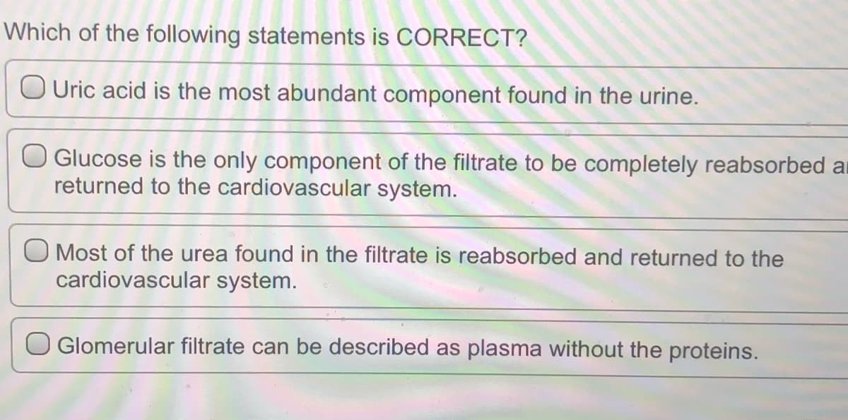 Which of the following statements is CORRECT?
O Uric acid is the most abundant component found in the urine.
O Glucose is the only component of the filtrate to be completely reabsorbed ar
returned to the cardiovascular system.
O Most of the urea found in the filtrate is reabsorbed and returned to the
cardiovascular system.
O Glomerular filtrate can be described as plasma without the proteins.
