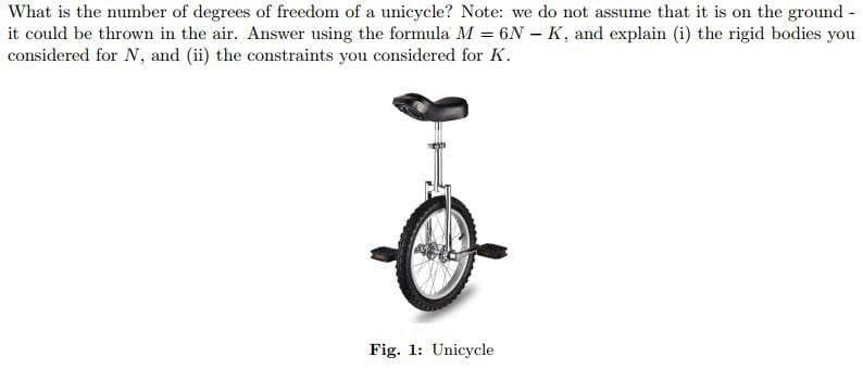 What is the number of degrees of freedom of a unicycle? Note: we do not assume that it is on the ground -
it could be thrown in the air. Answer using the formula M = 6N - K, and explain (i) the rigid bodies you
considered for N, and (ii) the constraints you considered for K.
Fig. 1: Unicycle