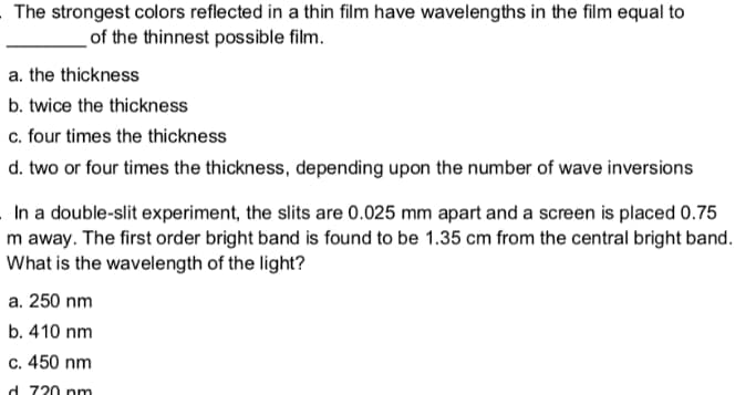 The strongest colors reflected in a thin film have wavelengths in the film equal to
of the thinnest possible film.
a. the thickness
b. twice the thickness
c. four times the thickness
d. two or four times the thickness, depending upon the number of wave inversions
In a double-slit experiment, the slits are 0.025 mm apart and a screen is placed 0.75
m away. The first order bright band is found to be 1.35 cm from the central bright band.
What is the wavelength of the light?
a. 250 nm
b. 410 nm
c. 450 nm
d 720 pm