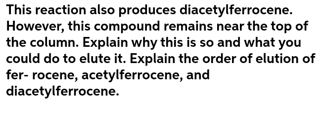 This reaction also produces diacetylferrocene.
However, this compound remains near the top of
the column. Explain why this is so and what you
could do to elute it. Explain the order of elution of
fer- rocene, acetylferrocene, and
diacetylferrocene.
