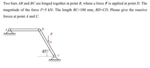 Two bars AB and BC are hinged together at point B, where a force F is applied at point D. The
magnitude of the force F-5 KN. The length BC-100 mm, BD=CD. Please give the reactive
forces at point A and C.
45%