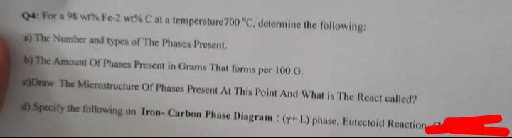 Q4: For a 98 wt% Fe-2 wt% C at a temperature 700 °C, determine the following:
a) The Number and types of The Phases Present.
b) The Amount Of Phases Present in Grams That forms per 100 G.
c)Draw The Microstructure Of Phases Present At This Point And What is The React called?
d) Specify the following on Iron- Carbon Phase Diagram: (y+ L) phase, Eutectoid Reaction