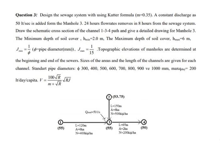 Question 3: Design the sewage system with using Kutter formula (m=0.35). A constant discharge as
50 lt/sec is added form the Manhole 3. 24 hours flowrates removes in 8 hours from the sewage system.
Draw the schematic cross section of the channel 1-3-4 path and give a detailed drawing for Manhole 3.
The Minimum depth of soil cover, hmin-2.0 m, The Maximum depth of soil cover, hmax 6 m,
Topographic elevations of manholes are determined at
(pipe diameter(mm)), J
15
the beginning and end of the sewers. Sizes of the areas and the length of the channels are given for each
channel. Standart pipe diameters: 300, 400, 500, 600, 700, 800, 900 ve 1000 mm, maxqday= 200
lt/day/capita. V
100 √R
m+√√R
√RJ
(53.75)
Qual 50 Vs
(55)
L=120m
A=6ha
N=400kişi ha
L-150m
A=6ha
N=500kişi ha
L=65m
A=2ha
N=200kişi ha
(55)
(50)