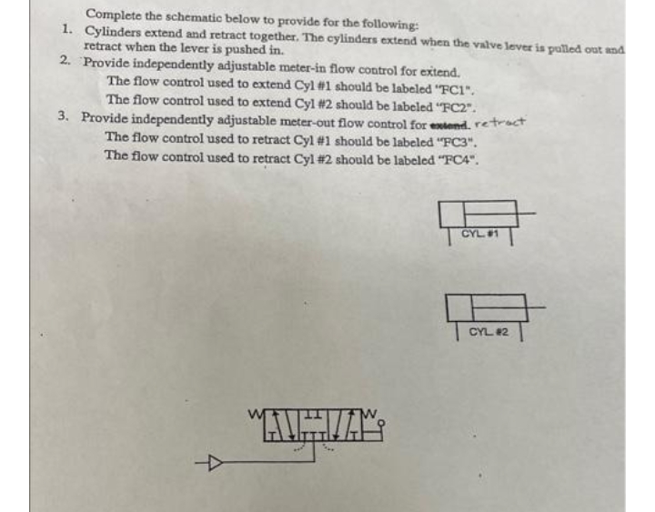 Complete the schematic below to provide for the following:
1. Cylinders extend and retract together. The cylinders extend when the valve lever is pulled ouat and
retract when the lever is pushed in.
2. Provide independently adjustable meter-in flow control for extend.
The flow control used to extend Cyl #1 should be labeled "FC1".
The flow control used to extend Cyl #2 should be labeled "FC2".
3. Provide independently adjustable meter-out flow control for extend. retract
The flow control used to retract Cyl #1 should be labeled "FC3".
The flow control used to retract Cyl #2 should be labeled "FC4".
CYL1
CYL #2
"AUHVA
