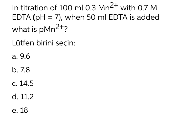 In titration of 100 ml 0.3 Mn2+ with 0.7 M
EDTA (pH = 7), when 50 ml EDTA is added
what is pMn²+?
Lütfen birini seçin:
a. 9.6
b. 7.8
c. 14.5
d. 11.2
e. 18