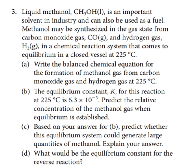 3. Liquid methanol, CH;OH(1), is an important
solvent in industry and can also be used as a fuel.
Methanol may be synthesized in the gas state from
carbon monoxide gas, CO(g), and hydrogen gas,
H2(g), in a chemical reaction system that comes to
equilibrium in a closed vessel at 225 °C.
(a) Write the balanced chemical equation for
the formation of methanol gas from carbon
monoxide gas and hydrogen gas at 225 °C.
(b) The equilibrium constant, K, for this reaction
at 225 °C is 6.3 × 10¬³. Predict the relative
concentration of the methanol gas when
equilibrium is established.
(c) Based on your answer for (b), predict whether
this equilibrium system could generate large
quantities of methanol. Explain your answer.
(d) What would be the equilibrium constant for the
reverse reaction?
