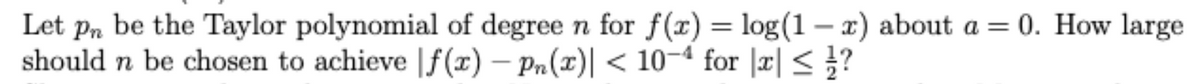 Let pn be the Taylor polynomial of degree n for f(x) = log(1 – x) about a = 0. How large
should n be chosen to achieve |f(x) – Pn(x)| < 10-ª for |r| < }?
-
