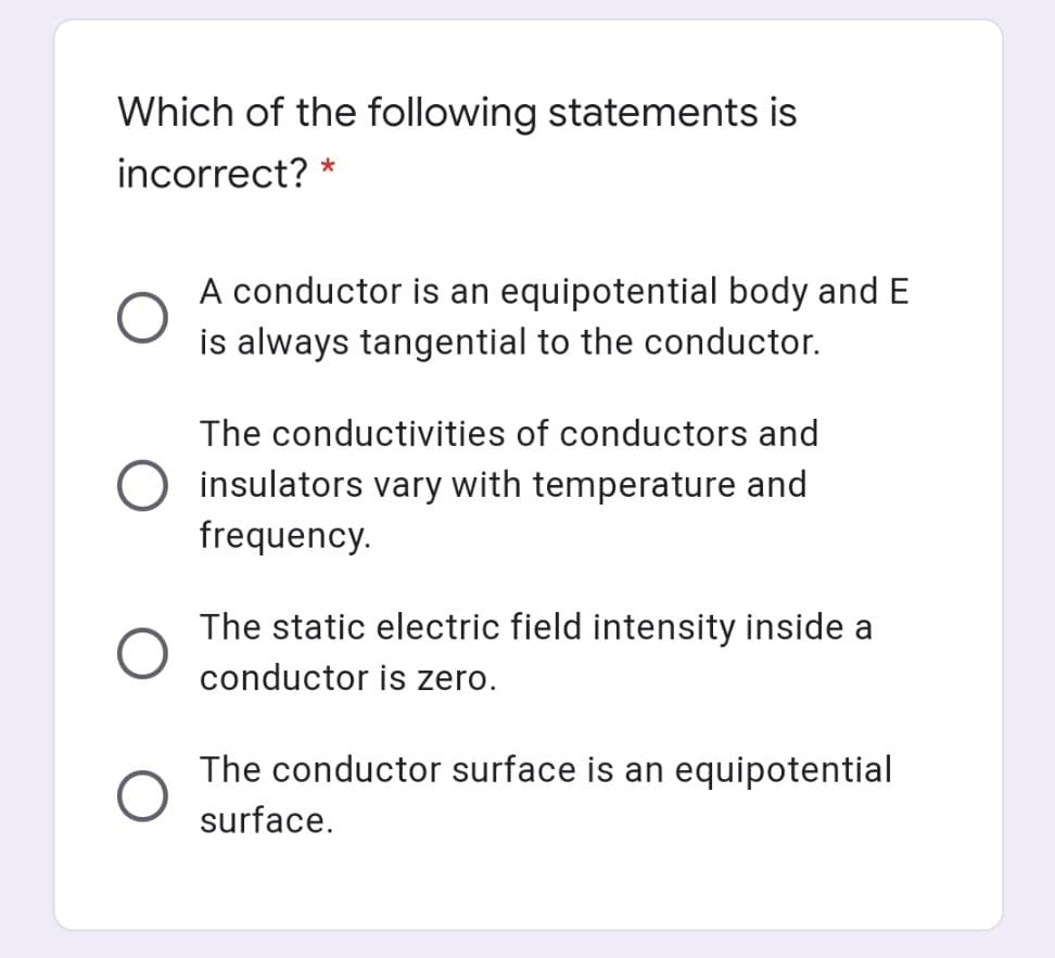 Which of the following statements is
incorrect? *
A conductor is an equipotential body and E
is always tangential to the conductor.
The conductivities of conductors and
insulators vary with temperature and
frequency.
The static electric field intensity inside a
conductor is zero.
The conductor surface is an equipotential
surface.
