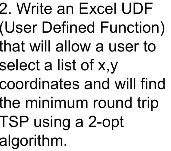 2. Write an Excel UDF
(User Defined Function)
that will allow a user to
select a list of x,y
coordinates and will find
the minimum round trip
TSP using a 2-opt
algorithm.
