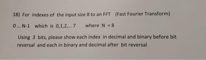 18) For indexes of the input size 8 to an FFT (Fast Fourier Transform)
0.. N-1 which is 0,1,2,... 7
where N = 8
Using 3 bits, please show each index in decimal and binary before bit
reversal and each in binary and decimal after bit reversal
