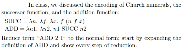 In class, we discussed the encoding of Church numerals, the
successor function, and the addition function:
SUCC = An. f. Xx. ƒ (n ƒ x)
ADD = An1. An2. n1 SUCC n2
Reduce term “ADD 2 1" to the normal form; start by expanding the
definition of ADD and show every step of reduction.
