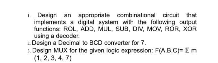 1. Design an appropriate combinational circuit that
implements a digital system with the following output
functions: ROL, ADD, MUL, SUB, DIV, MOV, ROR, XOR
using a decoder.
2. Design a Decimal to BCD converter for 7.
3. Design MUX for the given logic expression: F(A,B,C)= E m
(1, 2, 3, 4, 7)
