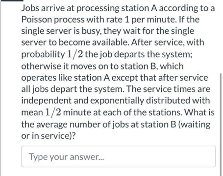 Jobs arrive at processing station A according to a
Poisson process with rate 1 per minute. If the
single server is busy, they wait for the single
server to become available. After service, with
probability 1/2 the job departs the system;
otherwise it moves on to station B, which
operates like station A except that after service
all jobs depart the system. The service times are
independent and exponentially distributed with
mean 1/2 minute at each of the stations. What is
the average number of jobs at station B (waiting
or in service)?
Type your answer.
