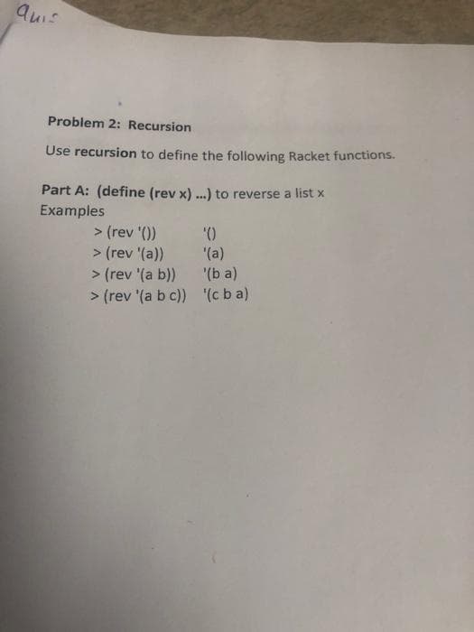 Quis
Problem 2: Recursion
Use recursion to define the following Racket functions.
Part A: (define (rev x) ...) to reverse a list x
Examples
> (rev '())
> (rev '(a))
> (rev '(a b))
> (rev '(a b c)) (c b a)
'()
'(a)
'(b a)
