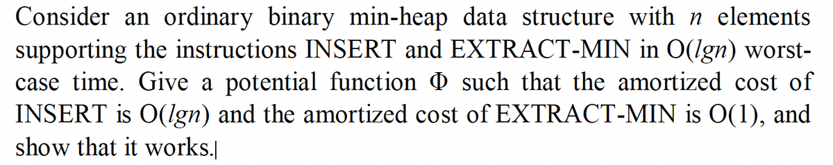 Consider an ordinary binary min-heap data structure with n elements
supporting the instructions INSERT and EXTRACT-MIN in O(lgn) worst-
case time. Give a potential function such that the amortized cost of
INSERT is O(lgn) and the amortized cost of EXTRACT-MIN is O(1), and
show that it works.
