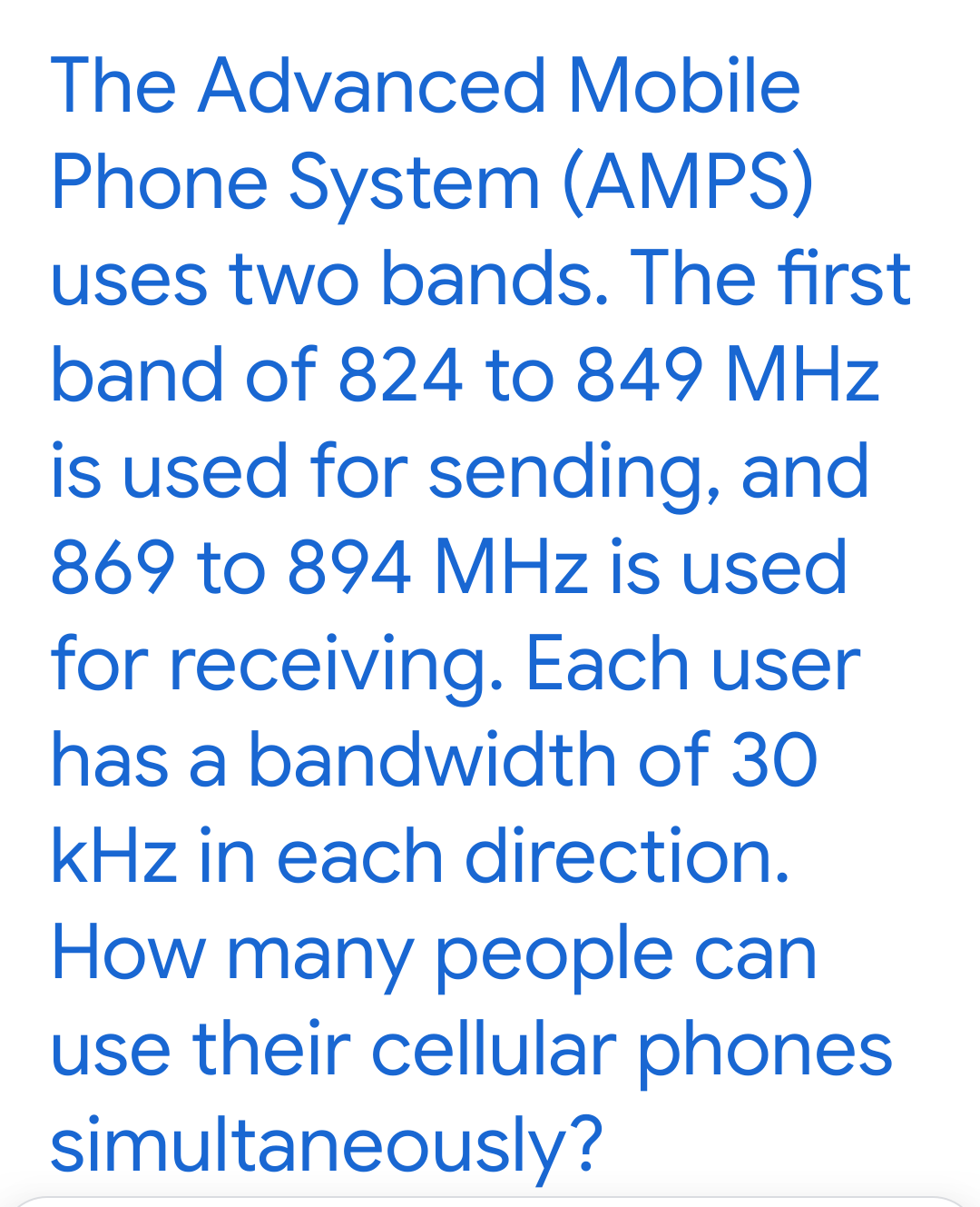 The Advanced Mobile
Phone System (AMPS)
uses two bands. The first
band of 824 to 849 MHz
is used for sending, and
869 to 894 MHz is used
for receiving. Each user
has a bandwidth of 30
kHz in each direction.
How many people can
use their cellular phones
simultaneously?
