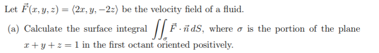 Let F(x, y, z) = (2x, y, –2z) be the velocity field of a fluid.
%3D
(a) Calculate the surface integral || F-
dS, where o is the portion of the plane
x + y+z = 1 in the first octant oriented positively.
