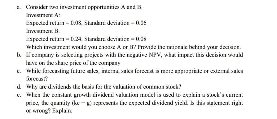 Consider two investment opportunities A and B.
Investment A:
Expected return = 0.08, Standard deviation = 0.06
Investment B:
Expected return = 0.24, Standard deviation = 0.08
Which investment would you choose A or B? Provide the rationale behind your decision.
b. If company is selecting projects with the negative NPV, what impact this decision would
have on the share price of the company
c. While forecasting future sales, internal sales forecast is more appropriate or external sales
forecast?
d. Why are dividends the basis for the valuation of common stock?
e. When the constant growth dividend valuation model is used to explain a stock's current
price, the quantity (ke - g) represents the expected dividend yield. Is this statement right
or wrong? Explain.
