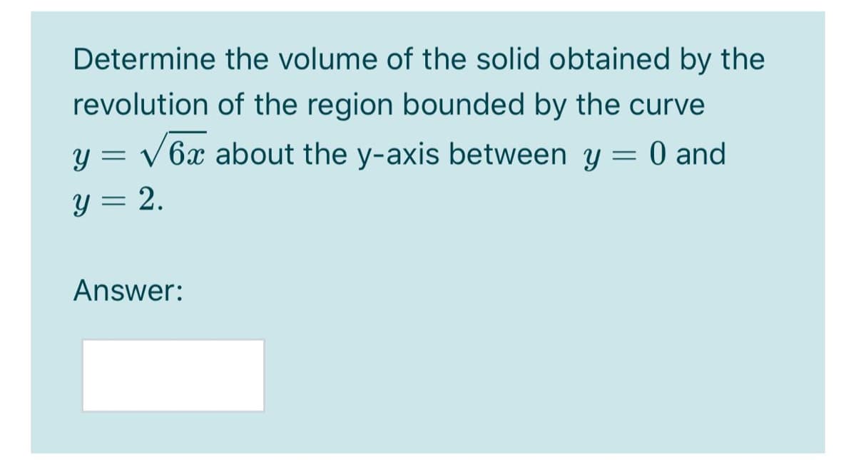 Determine the volume of the solid obtained by the
revolution of the region bounded by the curve
y = v 6x about the y-axis between y = 0 and
y = 2.
Answer:
