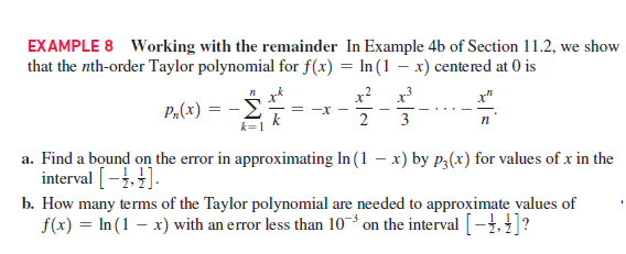 EXAMPLE 8 Working with the remainder In Example 4b of Section 11.2, we show
that the nth-order Taylor polynomial for f(x) = In (1 – x) centered at 0 is
п k
P„(x) = -E
x? x
3
п
k=1
a. Find a bound on the error in approximating In (1 – x) by p;(x) for values of x in the
interval [-.].
b. How many terms of the Taylor polynomial are needed to approximate values of
f(x) = In (1 – x) with an error less than 10-³ on the interval [-}, 4]?
