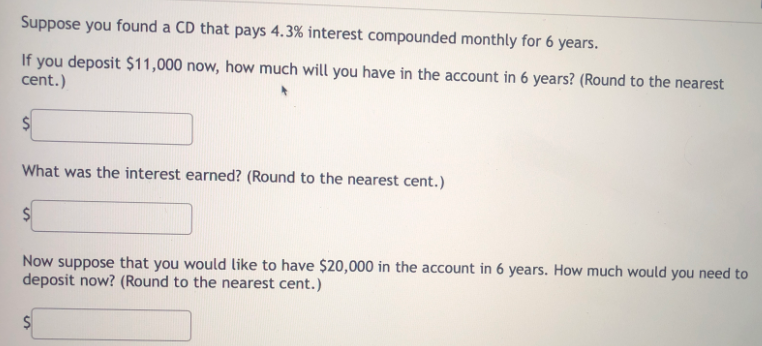 Suppose you found a CD that pays 4.3% interest compounded monthly for 6 years.
If you deposit $11,000 now, how much will you have in the account in 6 years? (Round to the nearest
cent.)
What was the interest earned? (Round to the nearest cent.)
Now suppose that you would like to have $20,000 in the account in 6 years. How much would you need to
deposit now? (Round to the nearest cent.)
%24
