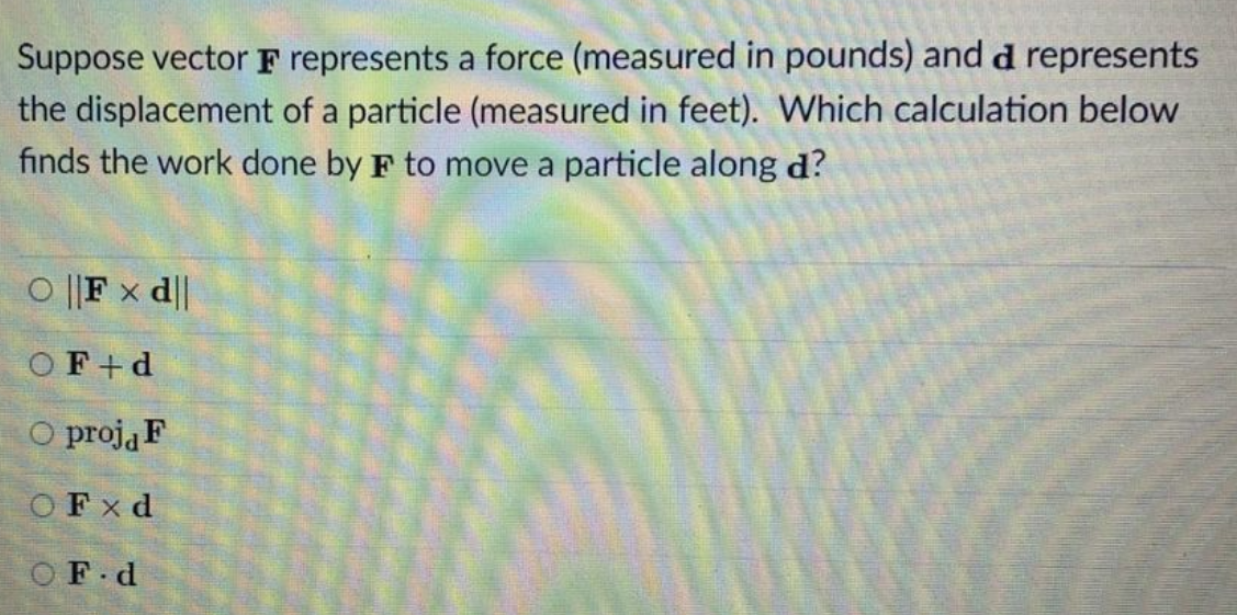 Suppose vector F represents a force (measured in pounds) and d represents
the displacement of a particle (measured in feet). Which calculation below
finds the work done by F to move a particle along d?
O ||F x d||
OF+d
O proją F
OFx d
OF d

