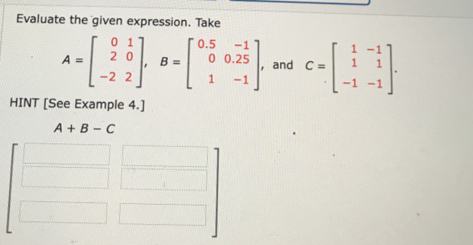 Evaluate the given expression. Take
0 1
0.5
-1
1
A =
2 0
B =
0 0.25
and C =
-2 2
-1
-1 -1
HINT [See Example 4.]
A + B - C

