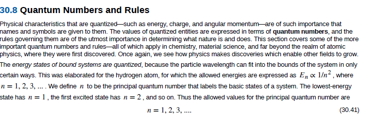 30.8 Quantum Numbers and Rules
Physical characteristics that are quantized -such as energy, charge, and angular momentum are of such importance that
names and symbols are given to them. The values of quantized entities are expressed in terms of quantum numbers, and the
rules governing them are of the utmost importance in determining what nature is and does. This section covers some of the more
mportant quantum numbers and rules-all of which apply in chemistry, material science, and far beyond the realm of atomic
physics, where they were first discovered. Once again, we see how physics makes discoveries which enable other fields to grow.
The energy states of bound systems are quantized, because the particle wavelength can fit into the bounds of the system in only
certain ways. This was elaborated for the hydrogen atom, for which the allowed energies are expressed as E, x 1/n² , where
n = 1, 2, 3, .. We define n to be the principal quantum number that labels the basic states of a system. The lowest-energy
1, the first excited state has n = 2, and so on. Thus the allowed values for the principal quantum number are
n = 1, 2, 3, .
state has n =
(30.41)
