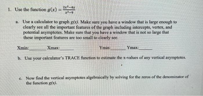 1. Use the function g(x) =
2x²-4x
%3D
x2-9
a. Use a calculator to graph g(x). Make sure you have a window that is large enough to
clearly see all the important features of the graph including intercepts, vertex, and
potential asymptotes. Make sure that you have a window that is not so large that
these important features are too small to clearly see.
Xmin:
Xmax:
Ymin:
Ymax:
b. Use your calculator's TRACE function to estimate the x-values of any vertical asymptotes.
c. Now find the vertical asymptotes algebraically by solving for the zeros of the denominator of
the function g(x).
