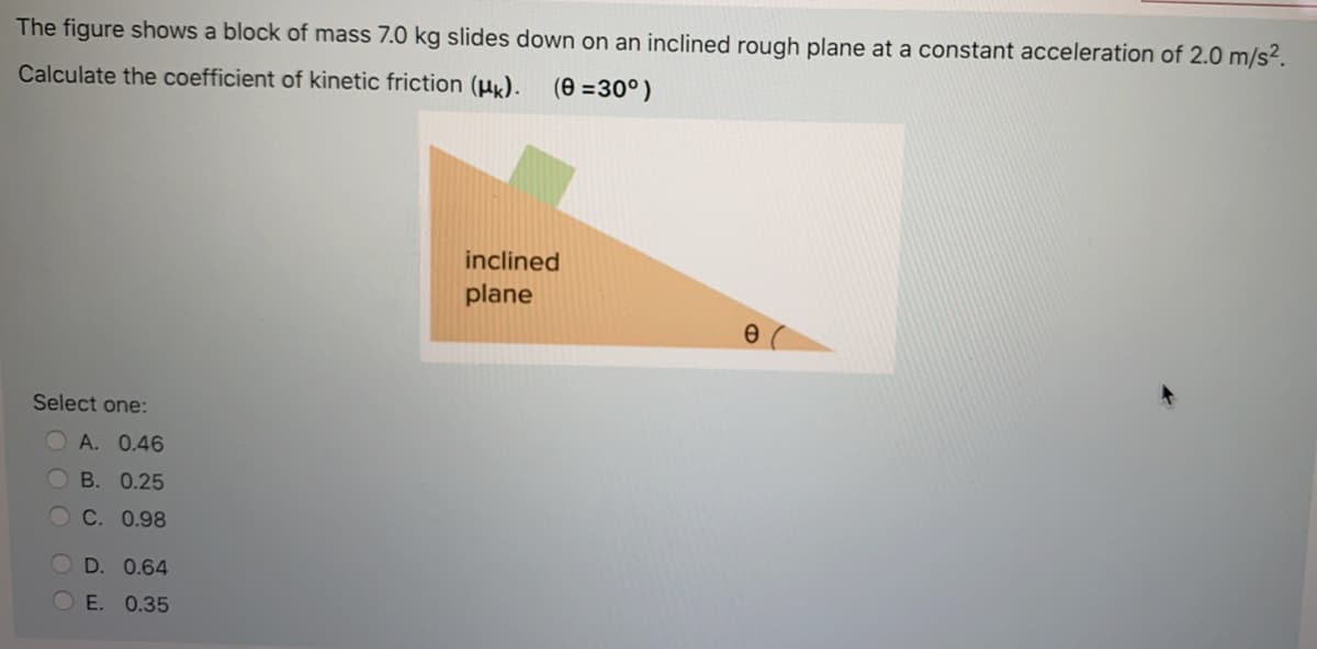 The figure shows a block of mass 7.0 kg slides down on an inclined rough plane at a constant acceleration of 2.0 m/s².
Calculate the coefficient of kinetic friction (µx).
(e =30°)
inclined
plane
Select one:
A. 0.46
В. 0.25
С. 0.98
D. 0.64
O E. 0.35
