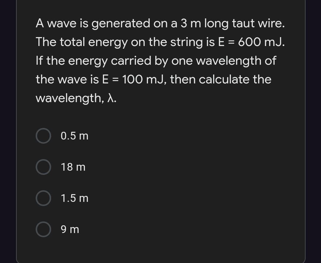 A wave is generated on a 3 m long taut wire.
The total energy on the string is E = 600 mJ.
If the energy carried by one wavelength of
the wave is E = 100 mJ, then calculate the
wavelength, A.
0.5 m
18 m
1.5 m
9 m
