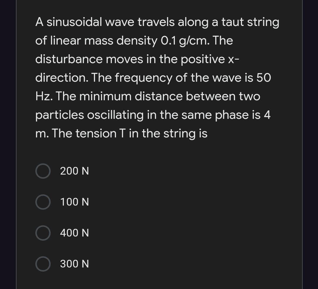 A sinusoidal wave travels along a taut string
of linear mass density 0.1 g/cm. The
disturbance moves in the positive x-
direction. The frequency of the wave is 50
Hz. The minimum distance between two
particles oscillating in the same phase is 4
m. The tension T in the string is
200 N
100 N
400 N
300 N
