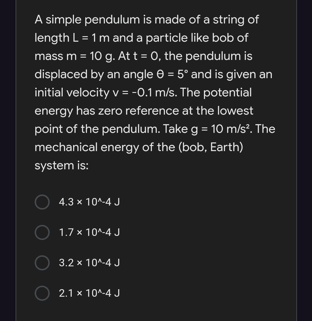 A simple pendulum is made of a string of
length L = 1 m and a particle like bob of
mass m = 10 g. At t = 0, the pendulum is
%3D
displaced by an angle e = 5° and is given an
initial velocity V = -0.1 m/s. The potential
energy has zero reference at the lowest
point of the pendulum. Takeg = 10 m/s?. The
mechanical energy of the (bob, Earth)
system is:
4.3 x 10^-4 J
1.7 x 10^-4 J
3.2 x 10^-4 J
2.1 x 10^-4 J
