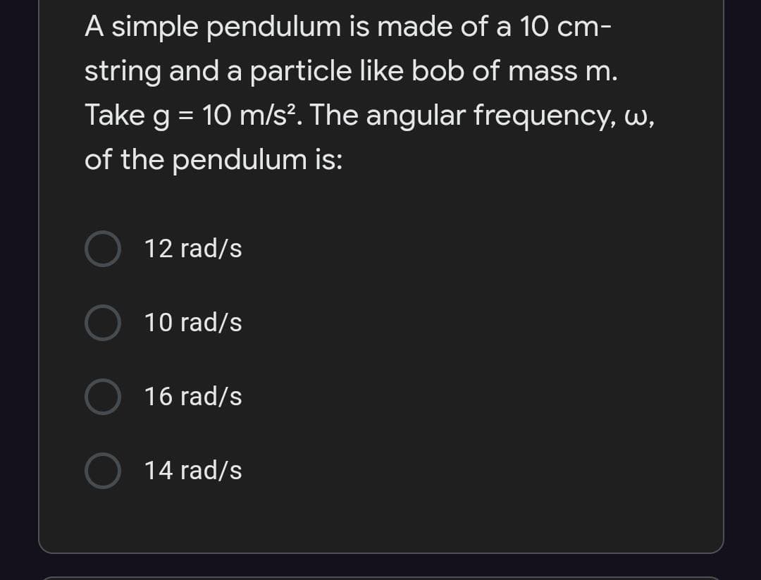 A simple pendulum is made of a 10 cm-
string and a particle like bob of mass m.
Take g = 10 m/s². The angular frequency, W,
%3D
of the pendulum is:
12 rad/s
10 rad/s
16 rad/s
14 rad/s
